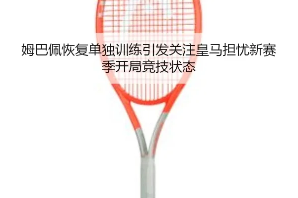 姆巴佩恢复单独训练引发关注皇马担忧新赛季开局竞技状态